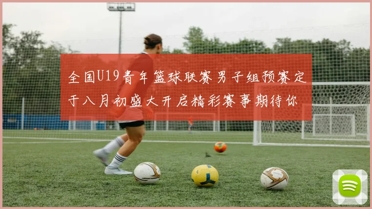 全国U19青年篮球联赛男子组预赛定于八月初盛大开启精彩赛事期待你的参与