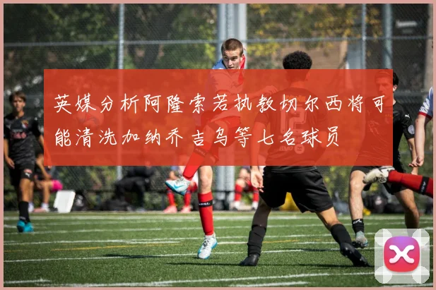 英媒分析阿隆索若执教切尔西将可能清洗加纳乔吉乌等七名球员