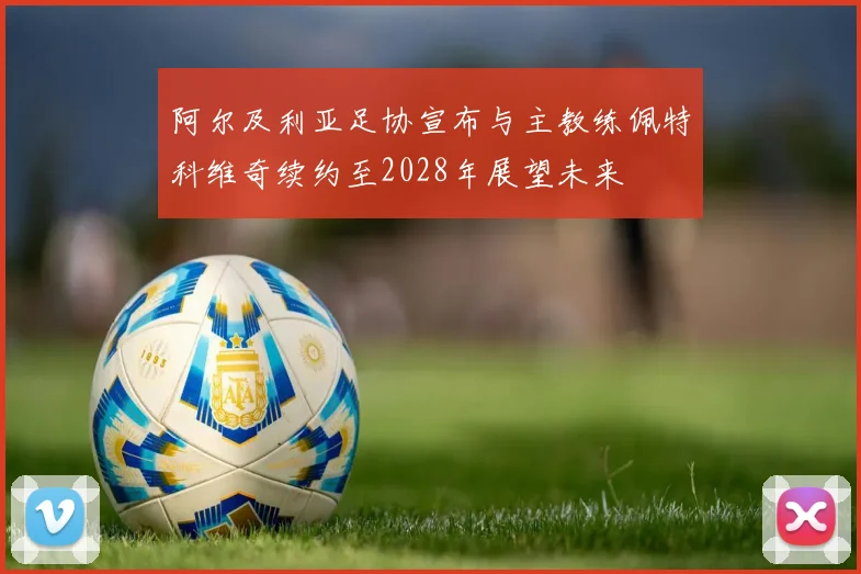 阿尔及利亚足协宣布与主教练佩特科维奇续约至2028年展望未来