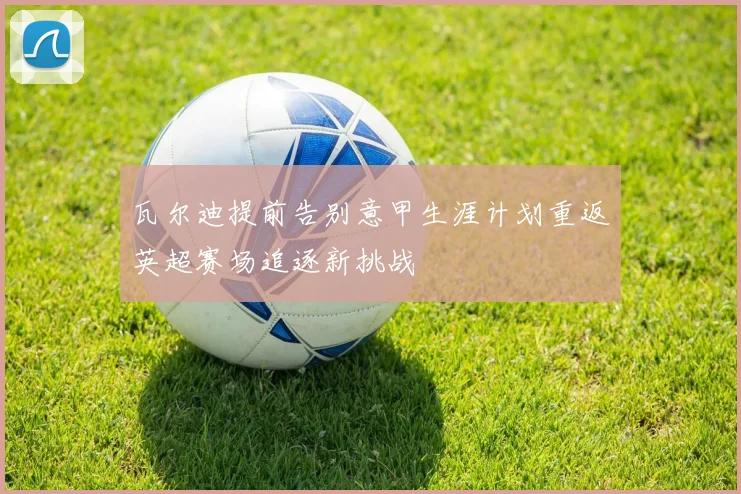瓦尔迪提前告别意甲生涯计划重返英超赛场追逐新挑战