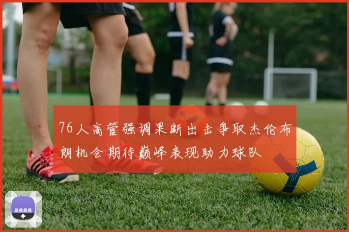 76人高管强调果断出击争取杰伦布朗机会期待巅峰表现助力球队