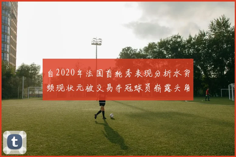 自2020年法国首轮秀表现分析水货频现状元被交易夺冠球员崭露头角