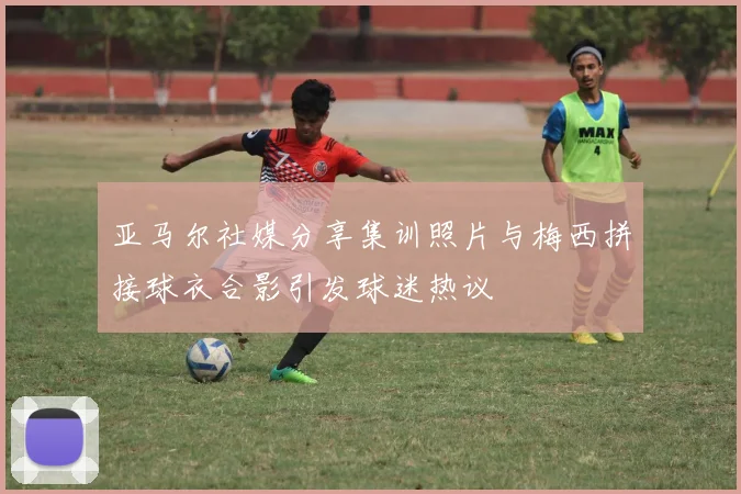 亚马尔社媒分享集训照片与梅西拼接球衣合影引发球迷热议
