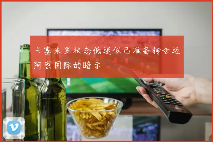 卡塞米罗状态低迷似已准备转会迈阿密国际的暗示