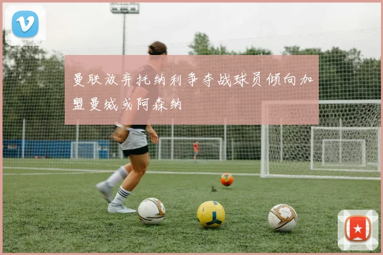 曼联放弃托纳利争夺战球员倾向加盟曼城或阿森纳