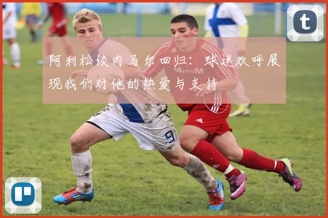 阿利松谈内马尔回归：球迷欢呼展现我们对他的热爱与支持