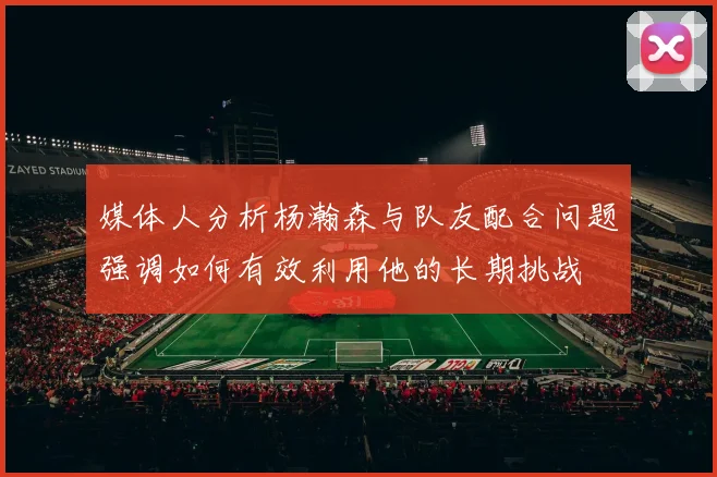 媒体人分析杨瀚森与队友配合问题强调如何有效利用他的长期挑战