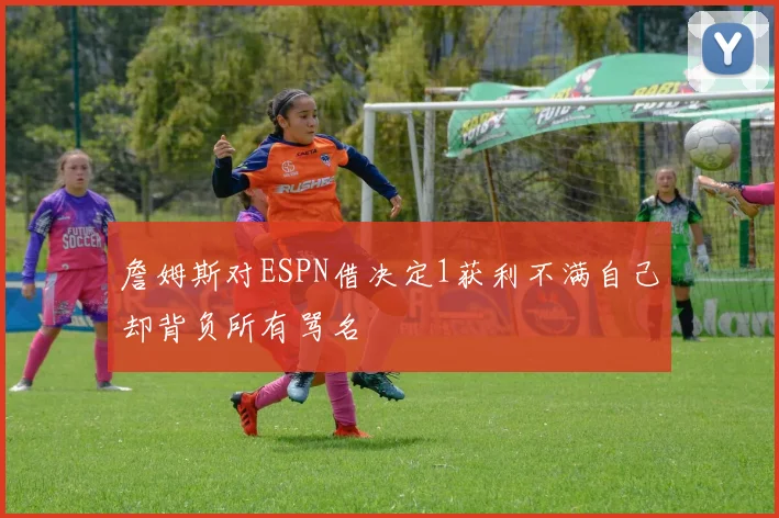 詹姆斯对ESPN借决定1获利不满自己却背负所有骂名