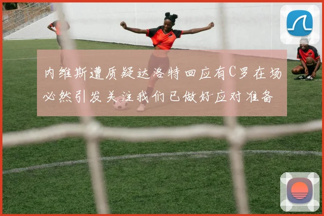 内维斯遭质疑达洛特回应有C罗在场必然引发关注我们已做好应对准备