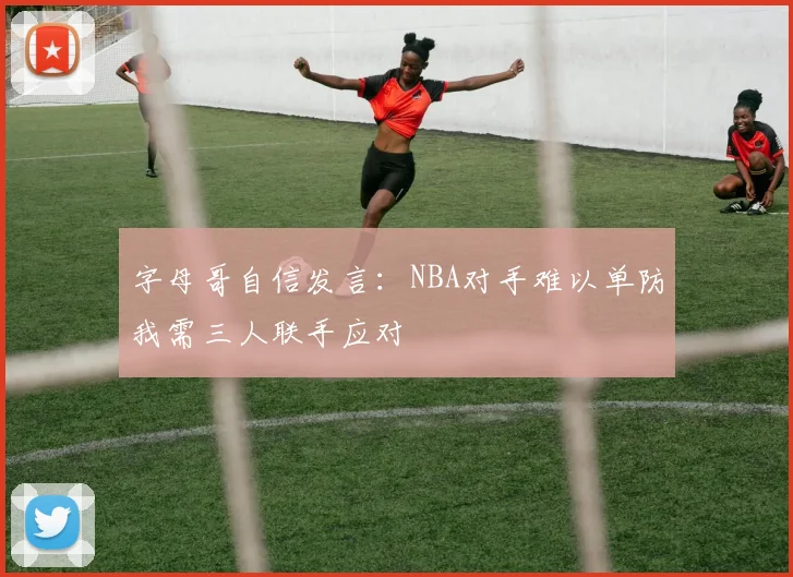 字母哥自信发言：NBA对手难以单防我需三人联手应对