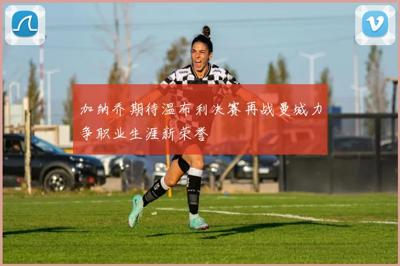 加纳乔期待温布利决赛再战曼城力争职业生涯新荣誉