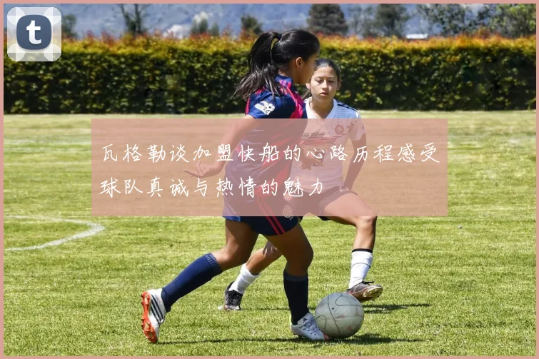 瓦格勒谈加盟快船的心路历程感受球队真诚与热情的魅力