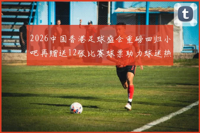 2026中国香港足球盛会重磅回归小吧再赠送12张比赛球票助力球迷热情