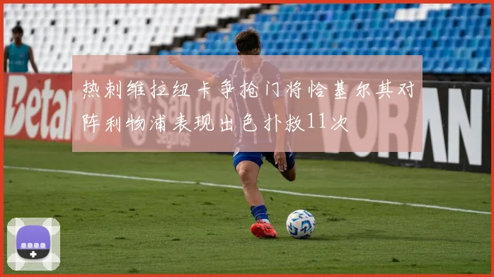 热刺维拉纽卡争抢门将恰基尔其对阵利物浦表现出色扑救11次