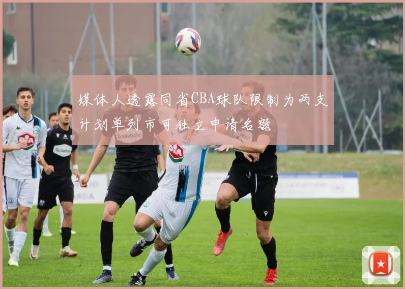 媒体人透露同省CBA球队限制为两支计划单列市可独立申请名额