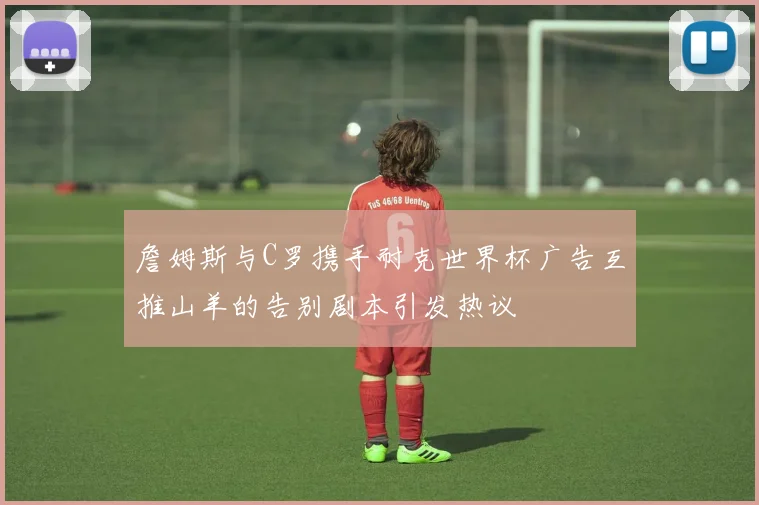 詹姆斯与C罗携手耐克世界杯广告互推山羊的告别剧本引发热议