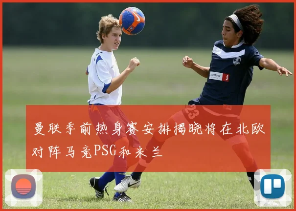 曼联季前热身赛安排揭晓将在北欧对阵马竞PSG和米兰