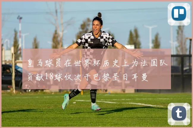皇马球员在世界杯历史上为法国队贡献18球仅次于巴黎圣日耳曼
