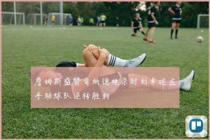 詹姆斯盛赞肯纳德绝杀时刻幸运左手助球队逆转胜利