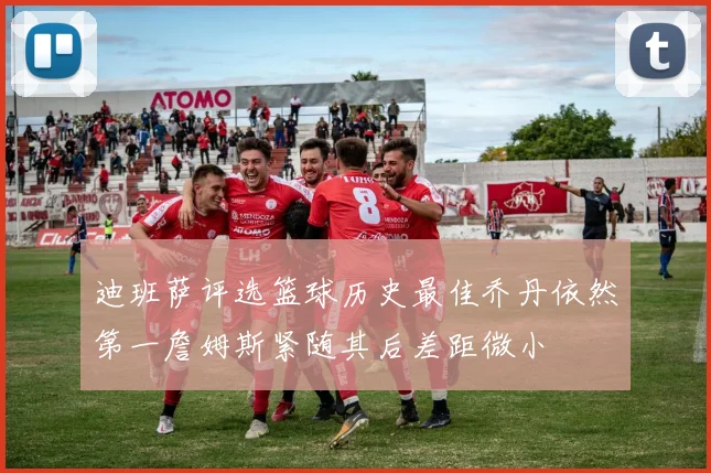 迪班萨评选篮球历史最佳乔丹依然第一詹姆斯紧随其后差距微小