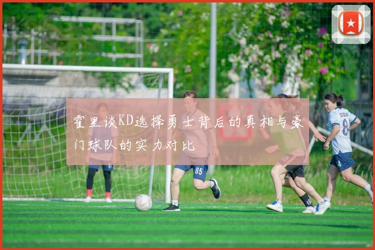 霍里谈KD选择勇士背后的真相与豪门球队的实力对比