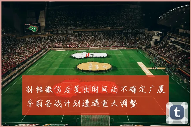 孙铭徽伤后复出时间尚不确定广厦季前备战计划遭遇重大调整