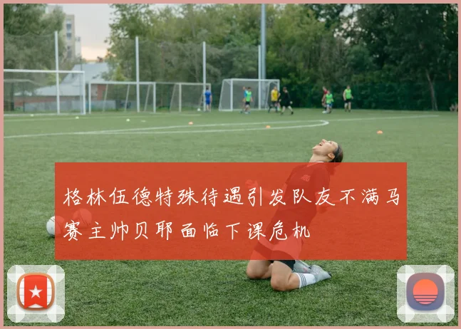 格林伍德特殊待遇引发队友不满马赛主帅贝耶面临下课危机