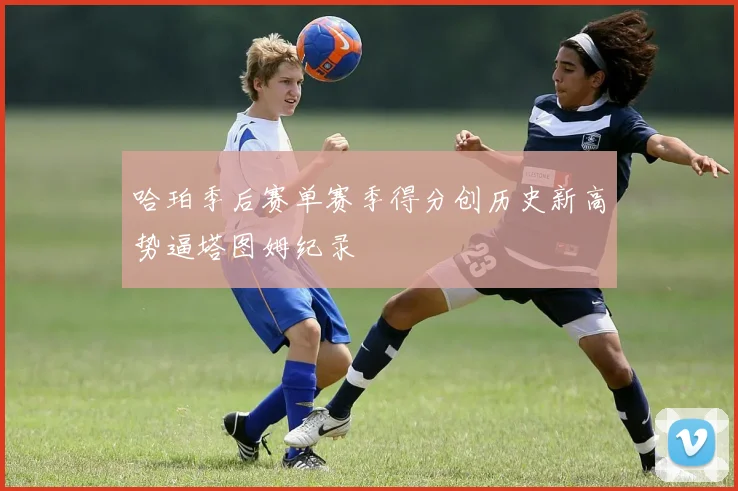 哈珀季后赛单赛季得分创历史新高势逼塔图姆纪录
