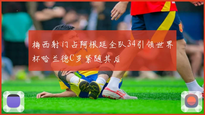 梅西射门占阿根廷全队34引领世界杯哈兰德C罗紧随其后