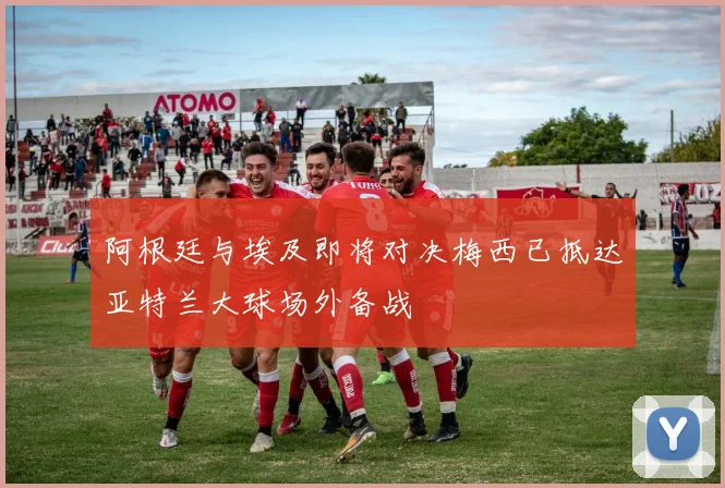 阿根廷与埃及即将对决梅西已抵达亚特兰大球场外备战