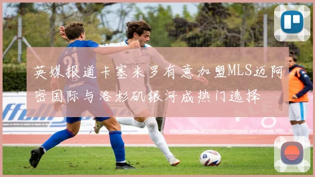 英媒报道卡塞米罗有意加盟MLS迈阿密国际与洛杉矶银河成热门选择