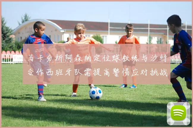 马卡分析阿森纳定位球教练与沙特合作西班牙队需提高警惕应对挑战
