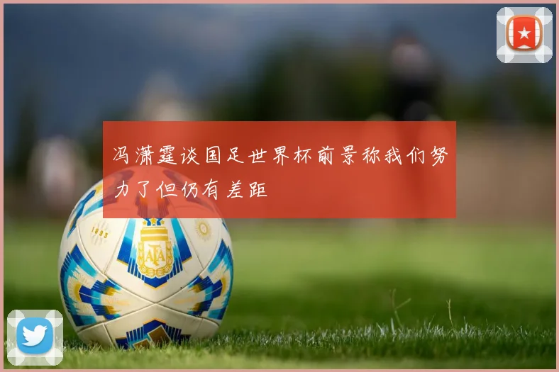 冯潇霆谈国足世界杯前景称我们努力了但仍有差距