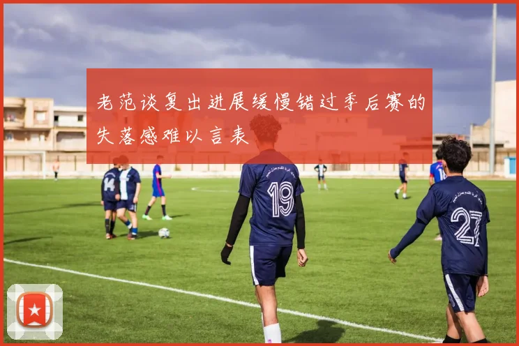 老范谈复出进展缓慢错过季后赛的失落感难以言表