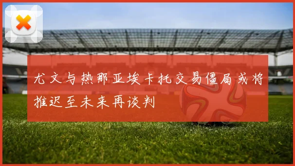 尤文与热那亚埃卡托交易僵局或将推迟至未来再谈判